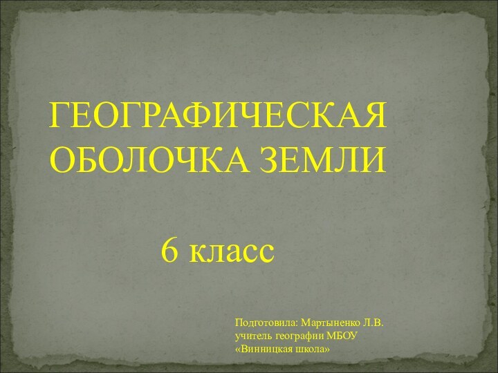 ГЕОГРАФИЧЕСКАЯОБОЛОЧКА ЗЕМЛИ6 классПодготовила: Мартыненко Л.В.учитель географии МБОУ «Винницкая школа»