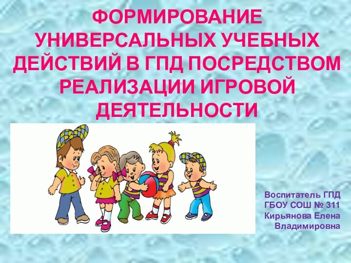 ФОРМИРОВАНИЕ УНИВЕРСАЛЬНЫХ УЧЕБНЫХ ДЕЙСТВИЙ В ГПД ПОСРЕДСТВОМ РЕАЛИЗАЦИИ ИГРОВОЙ ДЕЯТЕЛЬНОСТИВоспитатель ГПДГБОУ СОШ № 311Кирьянова Елена Владимировна