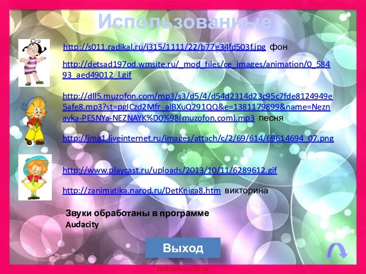 Использованные источникиВыходhttp://img1.liveinternet.ru/images/attach/c/2/69/614/69614694_07.png http://dll5.muzofon.com/mp3/s3/d5/4/d54d2314d23c95c7fde8124949e5afe8.mp3?st=pgICzd2Mfr_alBXuQ291QQ&e=1381179899&name=Neznayka-PESNYa-NEZNAYK%D0%98(muzofon.com).mp3 песняhttp://zanimatika.narod.ru/DetKniga8.htm викторинаhttp://detsad197od.wmsite.ru/_mod_files/ce_images/animation/0_58493_aed49012_l.gif http://www.playcast.ru/uploads/2013/10/11/6289612.gif Звуки обработаны в программе Audacityhttp://s011.radikal.ru/i315/1111/22/b77e34fd503f.jpg фон