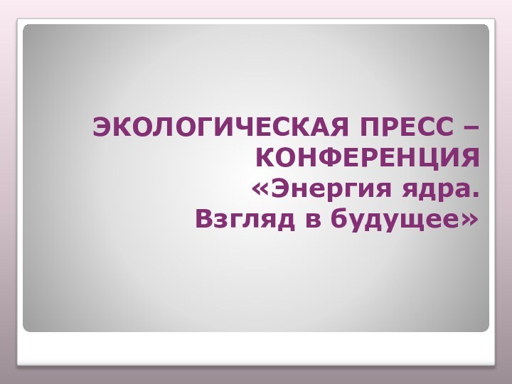 ЭКОЛОГИЧЕСКАЯ ПРЕСС –  КОНФЕРЕНЦИЯ«Энергия ядра. Взгляд в будущее»