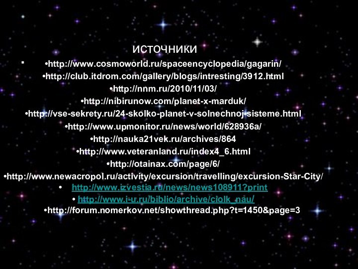 источникиhttp://www.cosmoworld.ru/spaceencyclopedia/gagarin/http://club.itdrom.com/gallery/blogs/intresting/3912.htmlhttp://nnm.ru/2010/11/03/http://nibirunow.com/planet-x-marduk/http://vse-sekrety.ru/24-skolko-planet-v-solnechnoj-sisteme.htmlhttp://www.upmonitor.ru/news/world/628936a/http://nauka21vek.ru/archives/864http://www.veteranland.ru/index4_6.htmlhttp://otainax.com/page/6/http://www.newacropol.ru/activity/excursion/travelling/excursion-Star-City/  http://www.izvestia.ru/news/news108911?print http://www.i-u.ru/biblio/archive/ciolk_nau/http://forum.nomerkov.net/showthread.php?t=1450&page=3источникиhttp://www.cosmoworld.ru/spaceencyclopedia/gagarin/http://club.itdrom.com/gallery/blogs/intresting/3912.htmlhttp://nnm.ru/2010/11/03/http://nibirunow.com/planet-x-marduk/http://vse-sekrety.ru/24-skolko-planet-v-solnechnoj-sisteme.htmlhttp://www.upmonitor.ru/news/world/628936a/http://nauka21vek.ru/archives/864http://www.veteranland.ru/index4_6.htmlhttp://otainax.com/page/6/http://www.newacropol.ru/activity/excursion/travelling/excursion-Star-City/  http://www.izvestia.ru/news/news108911?print http://www.i-u.ru/biblio/archive/ciolk_nau/http://forum.nomerkov.net/showthread.php?t=1450&page=3