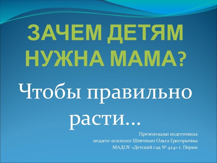 ЗАЧЕМ ДЕТЯМ НУЖНА МАМА? Чтобы правильно расти... Презентацию подготовилапедагог-психолог Шевченко Ольга Григорьевна