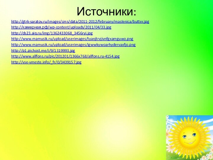 Источники:http://gtrk-saratov.ru/images/cms/data/2011-2012/february/maslenica/butter.jpghttp://камерная.рф/wp-content/uploads/2011/04/33.jpghttp://ds23.aiq.ru/img/1362433068_3456ryi.jpghttp://www.mamusik.ru/upload/userimages/tyanjtrvjivnfgxamguwo.pnghttp://www.mamusik.ru/upload/userimages/igwwkywoarhydervaxfjo.pnghttp://p1.pichost.me/i/9/1319993.jpghttp://www.allfons.ru/pic/201201/1366x768/allfons.ru-4154.jpghttp://vse-vmeste.info/_fr/0/3439157.jpg