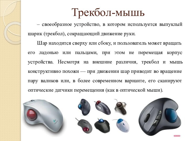 Трекбол-мышь– своеобразное устройство, в котором используется выпуклый шарик (трекбол), сокращающий движение руки.Шар
