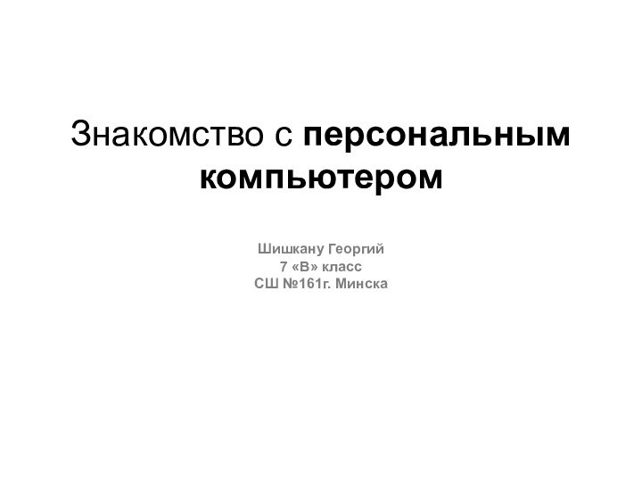 Знакомство с персональным компьютером  Шишкану Георгий 7 «В» класс СШ №161г. Минска