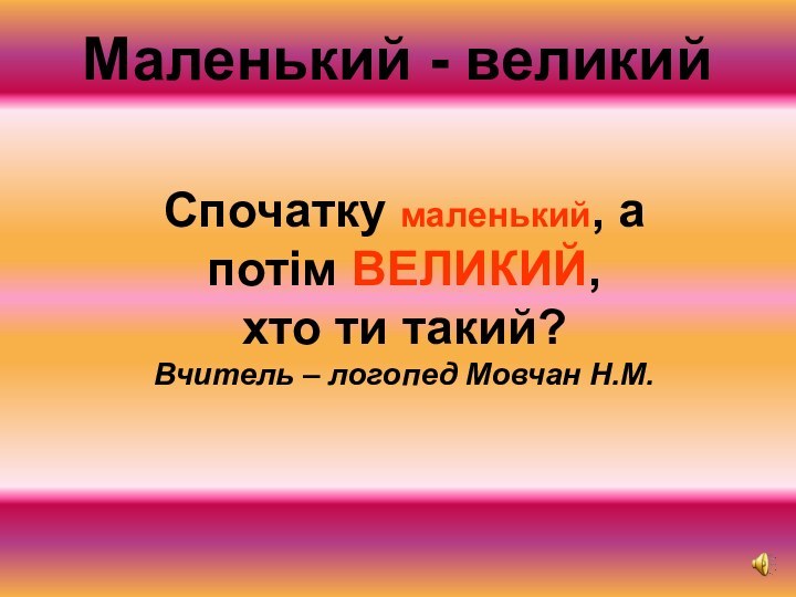 Спочатку маленький, а потім ВЕЛИКИЙ, хто ти такий? Вчитель – логопед Мовчан Н.М.Маленький - великий