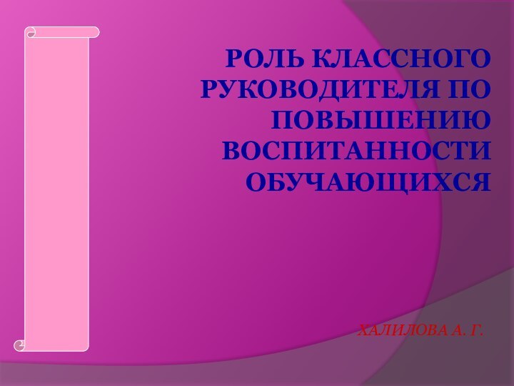 РОЛЬ КЛАССНОГО РУКОВОДИТЕЛЯ ПО ПОВЫШЕНИЮ ВОСПИТАННОСТИ ОБУЧАЮЩИХСЯ ХАЛИЛОВА А. Г.