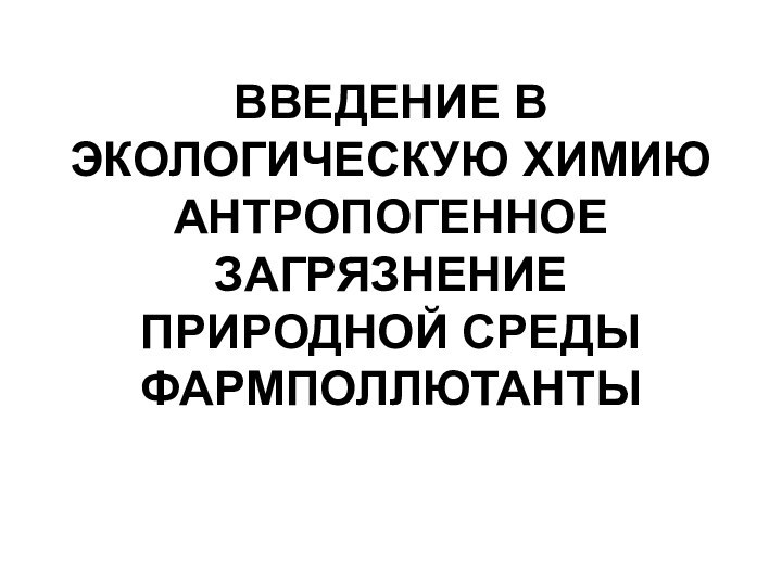 ВВЕДЕНИЕ В ЭКОЛОГИЧЕСКУЮ ХИМИЮ АНТРОПОГЕННОЕ ЗАГРЯЗНЕНИЕ ПРИРОДНОЙ СРЕДЫ ФАРМПОЛЛЮТАНТЫ