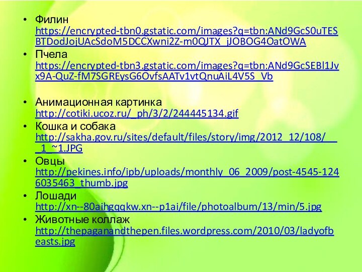 Филин https://encrypted-tbn0.gstatic.com/images?q=tbn:ANd9GcS0uTESBTDodJojUAcSdoM5DCCXwni2Z-m0QJTX_jJOBOG4OatOWAПчела https://encrypted-tbn3.gstatic.com/images?q=tbn:ANd9GcSEBl1Jvx9A-QuZ-fM7SGREysG6OvfsAATv1vtQnuAiL4V5S_Vb Анимационная картинка http://cotiki.ucoz.ru/_ph/3/2/244445134.gifКошка и собака http://sakha.gov.ru/sites/default/files/story/img/2012_12/108/___1_~1.JPGОвцы http://pekines.info/ipb/uploads/monthly_06_2009/post-4545-1246035463_thumb.jpgЛошади http://xn--80aihgqqkw.xn--p1ai/file/photoalbum/13/min/5.jpgЖивотные коллаж http://thepaganandthepen.files.wordpress.com/2010/03/ladyofbeasts.jpg