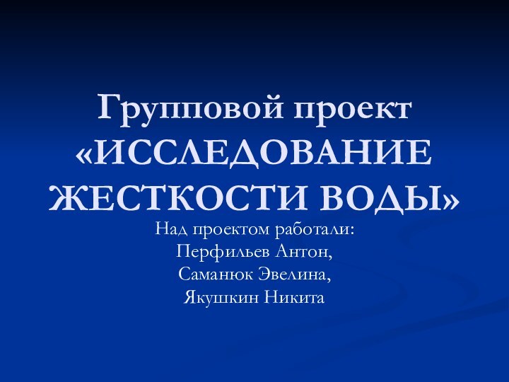 Групповой проект «ИССЛЕДОВАНИЕ ЖЕСТКОСТИ ВОДЫ»Над проектом работали:Перфильев Антон,Саманюк Эвелина,Якушкин Никита