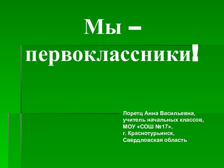 Мы –  первоклассники!Лоретц Анна Васильевна,учитель начальных классов,МОУ «СОШ №17»,г. Краснотурьинск,Свердловская область