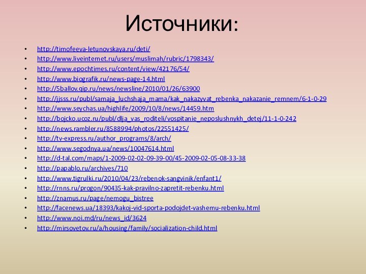 Источники:http://timofeeva-letunovskaya.ru/deti/http://www.liveinternet.ru/users/muslimah/rubric/1798343/ http://www.epochtimes.ru/content/view/42176/54/http://www.biografik.ru/news-page-14.htmlhttp://5ballov.qip.ru/news/newsline/2010/01/26/63900http://jjsss.ru/publ/samaja_luchshaja_mama/kak_nakazyvat_rebenka_nakazanie_remnem/6-1-0-29 http://www.seychas.ua/highlife/2009/10/8/news/14459.htmhttp://bojcko.ucoz.ru/publ/dlja_vas_roditeli/vospitanie_neposlushnykh_detej/11-1-0-242http://news.rambler.ru/8588994/photos/22551425/http://tv-express.ru/author_programs/8/arch/ http://www.segodnya.ua/news/10047614.html http://d-tal.com/maps/1-2009-02-02-09-39-00/45-2009-02-05-08-33-38http://papablo.ru/archives/710 http://www.tigrulki.ru/2010/04/23/rebenok-sangvinik/enfant1/http://rnns.ru/progon/90435-kak-pravilno-zapretit-rebenku.htmlhttp://znamus.ru/page/nemogu_bistreehttp://facenews.ua/18393/kakoj-vid-sporta-podojdet-vashemu-rebenku.htmlhttp://www.noi.md/ru/news_id/3624  http://mirsovetov.ru/a/housing/family/socialization-child.html