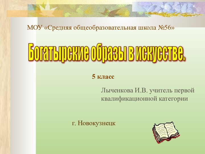 МОУ «Средняя общеобразовательная школа №56»Богатырские образы в искусстве. 5 классЛыченкова И.В. учитель первойквалификационной категорииг. Новокузнецк