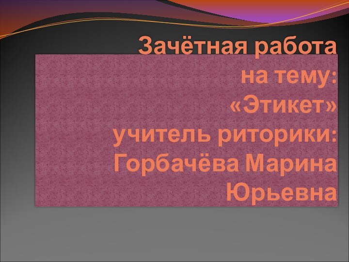 Зачётная работа на тему:  «Этикет» учитель риторики: Горбачёва Марина Юрьевна