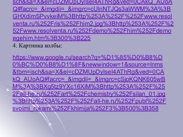 3. Картинка молекулы 3: https://www.google.ru/search?q=%D1%85%D0%B8%D0%BC%D0%B8%D1%8F&newwindow=1&source=lnms&tbm=isch&sa=X&ei=cDZMUpDyIseI4AThRg&ved=0CAkQ_AUoAQ#facrc=_&imgdii=_&imgrc=cUlnNTJQs3aWWM%3A%3BGHXdimSPvvkeiM%3Bhttp%253A%252F%252Fwww.resolventa.ru%252Fris%252Fhim2.jpg%3Bhttp%253A%252F%252Fwww.resolventa.ru%252Fdemo%252Fhim%252Fdemoegehim.htm%3B300%3B225 4. Картинка колбы:  https://www.google.ru/search?q=%D1%85%D0%B8%D0%BC%D0%B8%D1%8F&newwindow=1&source=lnms&tbm=isch&sa=X&ei=cDZMUpDyIseI4AThRg&ved=0CAkQ_AUoAQ#facrc=_&imgdii=_&imgrc=cSjoKQNK605wBM%3A%3BXg5tz9YXc16XiM%3Bhttp%253A%252F%252Fall-he.ru%252Fart%252Fchemistry%252Fsilan_01.jpg%3Bhttp%253A%252F%252Fall-he.ru%252Fpubl%252Fsvoimi_rukami%252Fkhimija%252F3%3B500%3B358