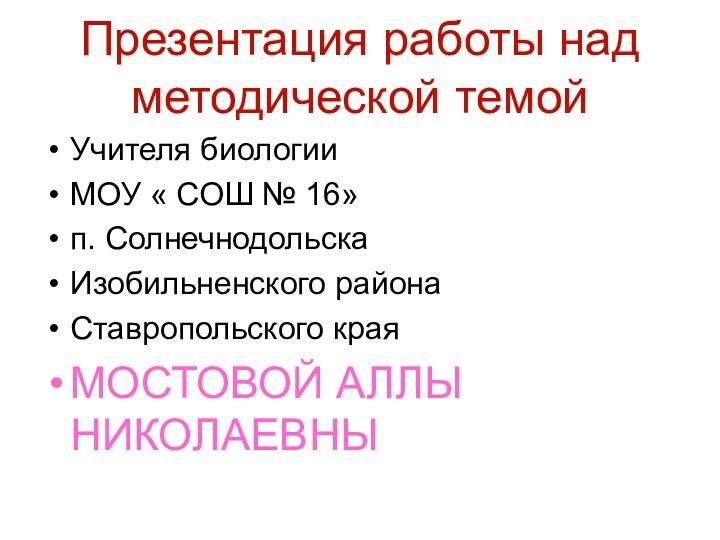 Презентация работы над методической темойУчителя биологииМОУ « СОШ № 16»п. СолнечнодольскаИзобильненского районаСтавропольского края МОСТОВОЙ АЛЛЫ НИКОЛАЕВНЫ