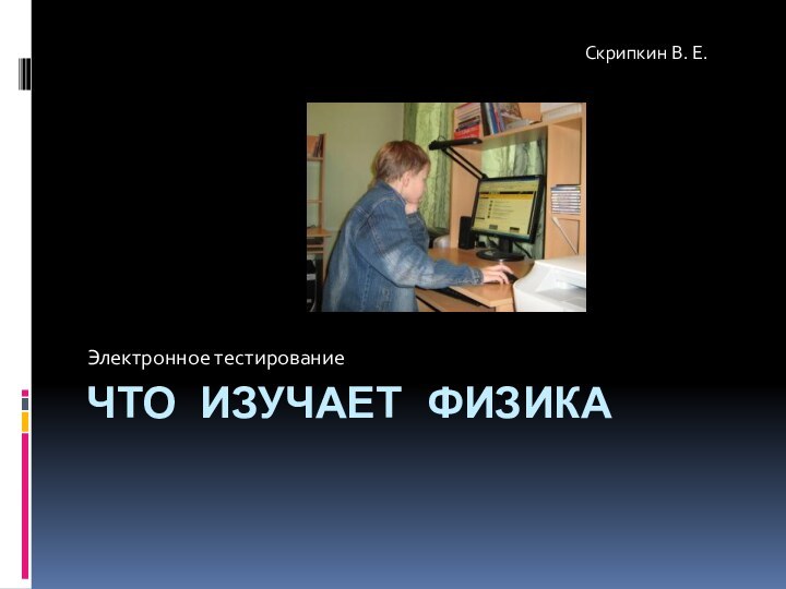 ЧТО ИЗУЧАЕТ ФИЗИКАЭлектронное тестированиеСкрипкин В. Е.