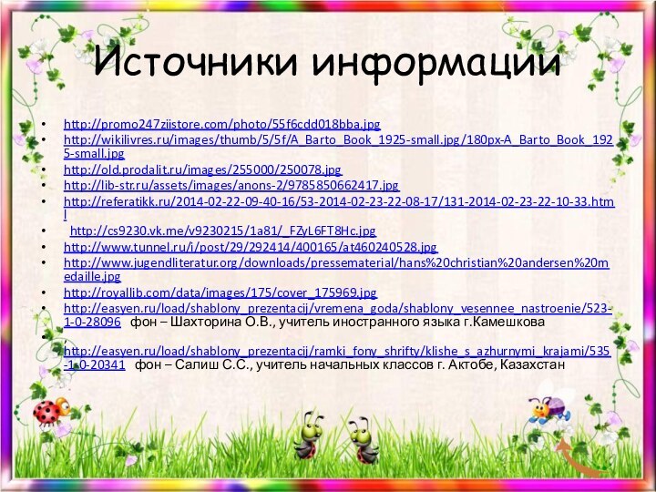 Источники информацииhttp://promo247ziistore.com/photo/55f6cdd018bba.jpghttp://wikilivres.ru/images/thumb/5/5f/A_Barto_Book_1925-small.jpg/180px-A_Barto_Book_1925-small.jpghttp://old.prodalit.ru/images/255000/250078.jpghttp://lib-str.ru/assets/images/anons-2/9785850662417.jpghttp://referatikk.ru/2014-02-22-09-40-16/53-2014-02-23-22-08-17/131-2014-02-23-22-10-33.html  http://cs9230.vk.me/v9230215/1a81/_FZyL6FT8Hc.jpghttp://www.tunnel.ru/i/post/29/292414/400165/at460240528.jpghttp://www.jugendliteratur.org/downloads/pressematerial/hans%20christian%20andersen%20medaille.jpghttp://royallib.com/data/images/175/cover_175969.jpghttp://easyen.ru/load/shablony_prezentacij/vremena_goda/shablony_vesennee_nastroenie/523-1-0-28096  фон – Шахторина О.В., учитель иностранного языка г.Камешкова,