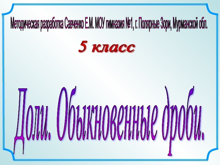 5 класс Доли. Обыкновенные дроби. Методическая разработка Савченко Е.М. МОУ гимназия №1,