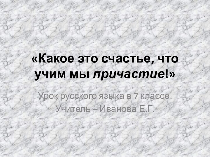 «Какое это счастье, что учим мы причастие!»Урок русского языка в 7 классе.Учитель – Иванова Е.Г.