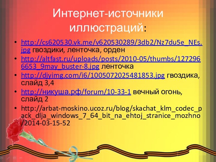 Интернет-источники иллюстраций:http://cs620530.vk.me/v620530289/3db2/Nz7du5e_NEs.jpg гвоздики, ленточка, орден http://altfast.ru/uploads/posts/2010-05/thumbs/1272966653_9may_buster-8.jpg ленточкаhttp://djyimg.com/i6/1005072025481853.jpg гвоздика, слайд 3,4http://никуша.рф/forum/10-33-1 вечный огонь, слайд 2http://arbat-moskino.ucoz.ru/blog/skachat_klm_codec_pack_dlja_windows_7_64_bit_na_ehtoj_stranice_mozhno/2014-03-15-52