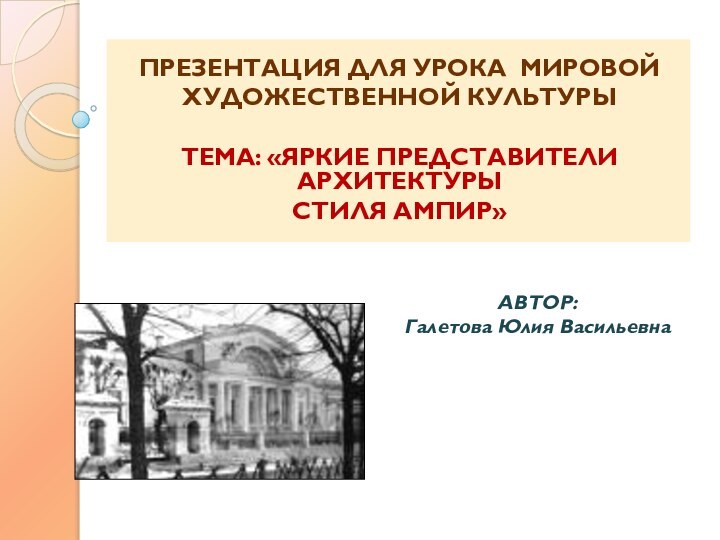 ПРЕЗЕНТАЦИЯ ДЛЯ УРОКА МИРОВОЙХУДОЖЕСТВЕННОЙ КУЛЬТУРЫ ТЕМА: «ЯРКИЕ ПРЕДСТАВИТЕЛИ АРХИТЕКТУРЫСТИЛЯ АМПИР» АВТОР:Галетова Юлия Васильевна 