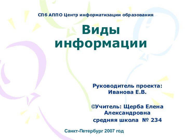 Виды информации   Санкт-Петербург 2007 годРуководитель проекта: Иванова Е.В. ©Учитель: Щерба