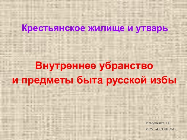 Крестьянское жилище и утварьВнутреннее убранство и предметы быта русской избы Мамушкина Т.В.МОУ «ССОШ №1»