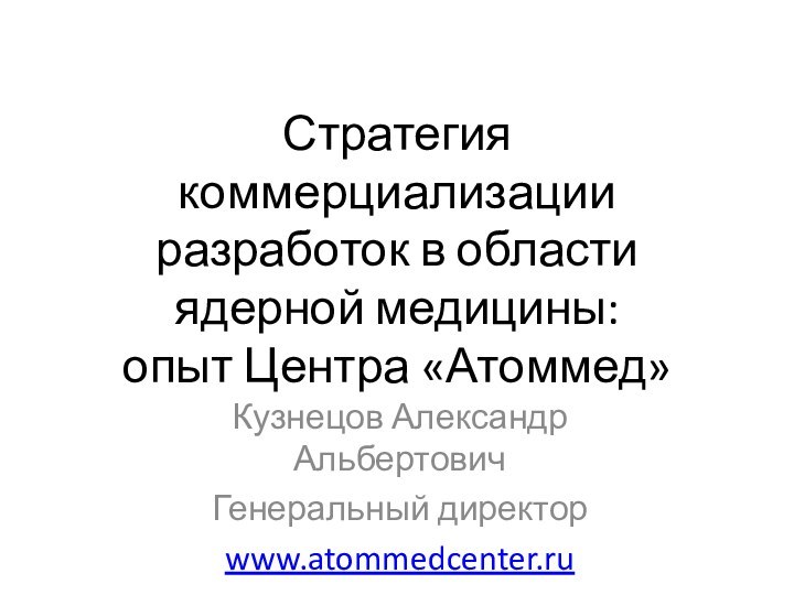 Стратегия коммерциализации разработок в области ядерной медицины:  опыт Центра «Атоммед»Кузнецов Александр АльбертовичГенеральный директорwww.atommedcenter.ru