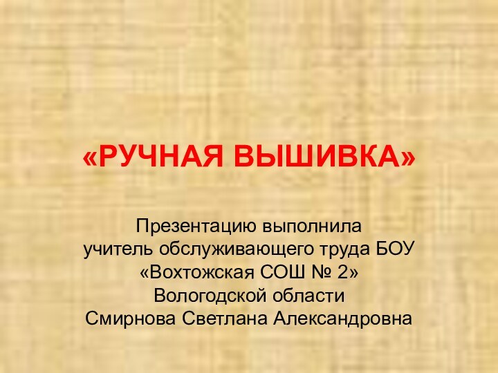 «РУЧНАЯ ВЫШИВКА»Презентацию выполнила учитель обслуживающего труда БОУ «Вохтожская СОШ № 2» Вологодской областиСмирнова Светлана Александровна