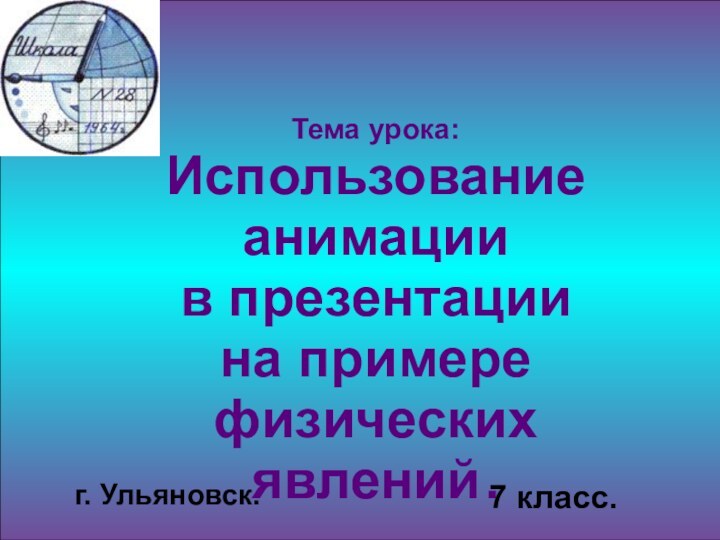 Тема урока: Использование анимации в презентации на примере физических явлений .7 класс.г. Ульяновск.