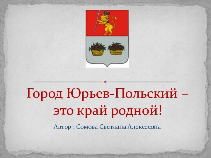 Автор : Сомова Светлана АлексеевнаГород Юрьев-Польский –  это край родной!