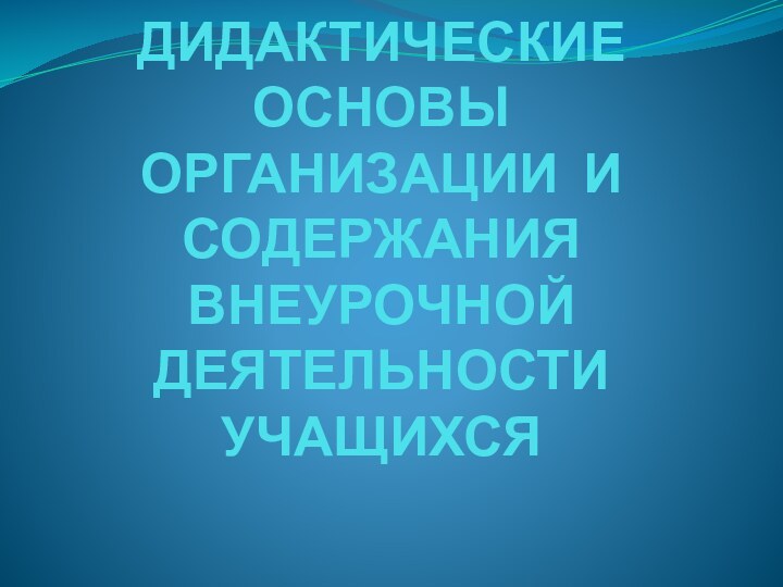 ДИДАКТИЧЕСКИЕ ОСНОВЫ ОРГАНИЗАЦИИ И СОДЕРЖАНИЯ ВНЕУРОЧНОЙ ДЕЯТЕЛЬНОСТИ УЧАЩИХСЯ