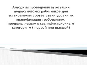 Алгоритм проведения аттестации педагогических работников для установления соответствия уровня их квалификации требованиям, предъявляемым к квалификационным категориям ( первой или высшей)