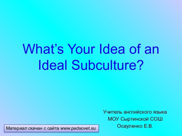 What’s Your Idea of an Ideal Subculture?Учитель английского языкаМОУ Сыртинской СОШОсауленко Е.В.