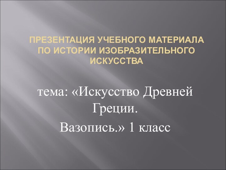 ПРЕЗЕНТАЦИЯ УЧЕБНОГО МАТЕРИАЛА ПО ИСТОРИИ ИЗОБРАЗИТЕЛЬНОГО ИСКУССТВА тема: «Искусство Древней Греции.Вазопись.» 1 класс