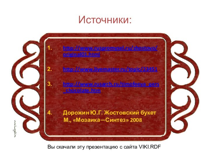 Источники:http://www.ruspromysel.ru/zhostovo/original01.htmlhttp://www.livemaster.ru/topic/23451http://www.rusarch.ru/timofeeva_pers_chocolate.htmДорожин Ю.Г. Жостовский букет      М., «Мозаика—Синтез» 2008Вы