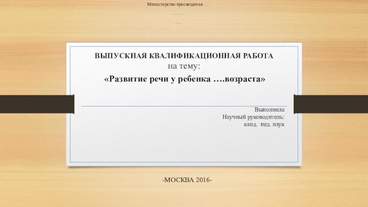 ВЫПУСКНАЯ КВАЛИФИКАЦИОННАЯ РАБОТА  на тему:Министерство просвещения….…….…..«Развитие речи у ребенка ….возраста»ВыполнилаНаучный руководитель:канд. пед. наук -МОСКВА 2016-