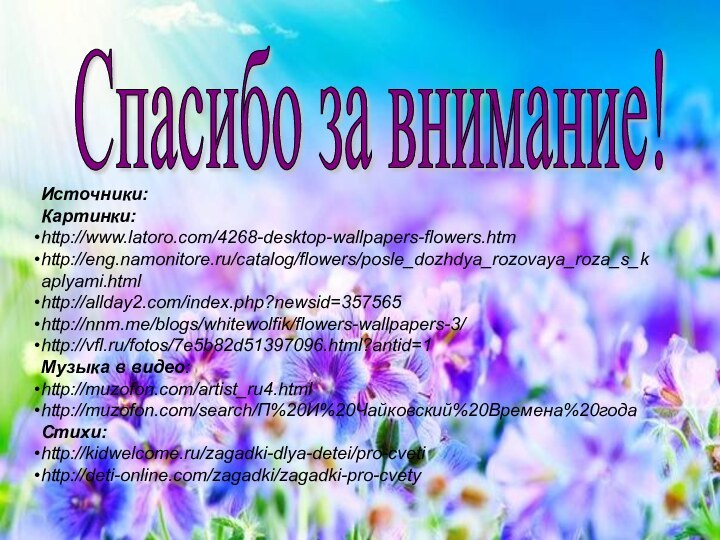Спасибо за внимание! Источники:Картинки: http://www.latoro.com/4268-desktop-wallpapers-flowers.htmhttp://eng.namonitore.ru/catalog/flowers/posle_dozhdya_rozovaya_roza_s_kaplyami.htmlhttp://allday2.com/index.php?newsid=357565http://nnm.me/blogs/whitewolfik/flowers-wallpapers-3/http://vfl.ru/fotos/7e5b82d51397096.html?antid=1Музыка в видео:http://muzofon.com/artist_ru4.htmlhttp://muzofon.com/search/П%20И%20Чайковский%20Времена%20годаСтихи: http://kidwelcome.ru/zagadki-dlya-detei/pro-cvetihttp://deti-online.com/zagadki/zagadki-pro-cvety