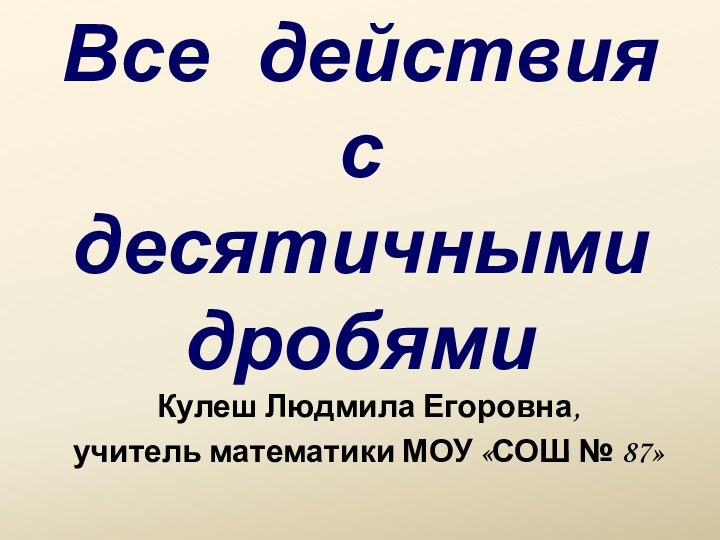 Все  действия с десятичными дробями Кулеш Людмила Егоровна, учитель математики МОУ «СОШ № 87»