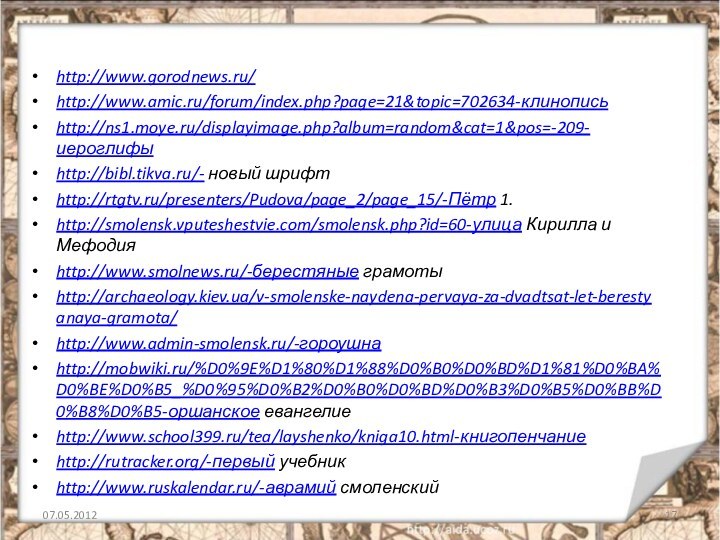 http://www.gorodnews.ru/http://www.amic.ru/forum/index.php?page=21&topic=702634-клинописьhttp://ns1.moye.ru/displayimage.php?album=random&cat=1&pos=-209-иероглифыhttp://bibl.tikva.ru/- новый шрифтhttp://rtgtv.ru/presenters/Pudova/page_2/page_15/-Пётр 1.http://smolensk.vputeshestvie.com/smolensk.php?id=60-улица Кирилла и Мефодияhttp://www.smolnews.ru/-берестяные грамотыhttp://archaeology.kiev.ua/v-smolenske-naydena-pervaya-za-dvadtsat-let-berestyanaya-gramota/http://www.admin-smolensk.ru/-гороушнаhttp://mobwiki.ru/%D0%9E%D1%80%D1%88%D0%B0%D0%BD%D1%81%D0%BA%D0%BE%D0%B5_%D0%95%D0%B2%D0%B0%D0%BD%D0%B3%D0%B5%D0%BB%D0%B8%D0%B5-оршанское евангелиеhttp://www.school399.ru/tea/layshenko/kniga10.html-книгопенчаниеhttp://rutracker.org/-первый учебникhttp://www.ruskalendar.ru/-аврамий смоленский