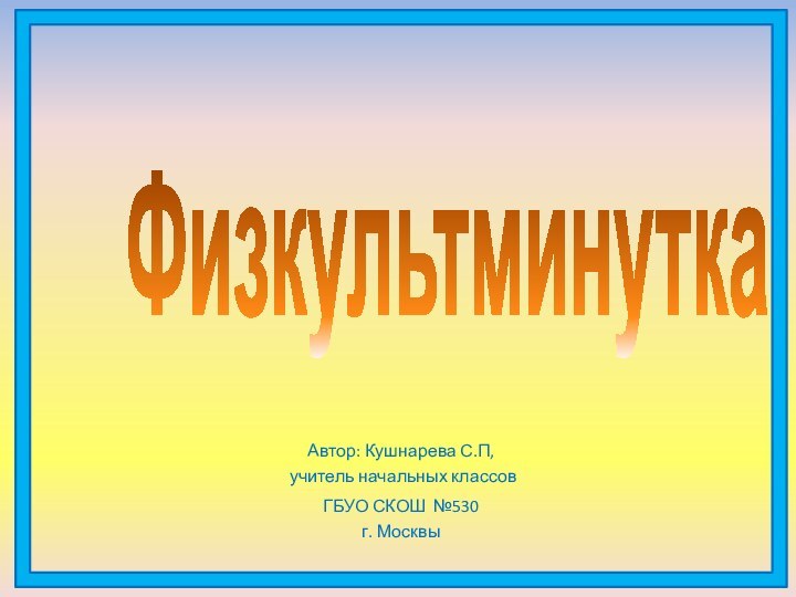 Автор: Кушнарева С.П, учитель начальных классовГБУО СКОШ №530 г. МосквыФизкультминутка