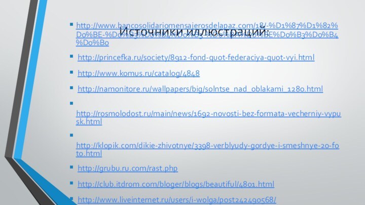 Источники иллюстраций:http://www.bancosolidariomensajerosdelapaz.com/18/-%D1%87%D1%82%D0%BE-%D0%B3%D0%B4%D0%B5-%D0%BA%D0%BE%D0%B3%D0%B4%D0%B0 http://princefka.ru/society/8912-fond-quot-federaciya-quot-vyi.html http://www.komus.ru/catalog/4848 http://namonitore.ru/wallpapers/big/solntse_nad_oblakami_1280.html http://rosmolodost.ru/main/news/1692-novosti-bez-formata-vecherniy-vypusk.html http://klopik.com/dikie-zhivotnye/3398-verblyudy-gordye-i-smeshnye-20-foto.html http://grubu.ru.com/rast.php http://club.itdrom.com/bloger/blogs/beautiful/4801.html http://www.liveinternet.ru/users/i-wolga/post242490568/ http://www.photosight.ru/photos/1470321/