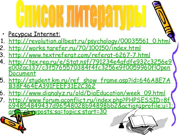 Ресурсы Internet:http://revolution.allbest.ru/psychology/00035561_0.htmlhttp://works.tarefer.ru/70/100150/index.htmlhttp://www.textreferat.com/referat-6267-7.htmlhttp://tax.rea.ru/e/Stat.nsf/791234e4afdfe932c3256e9e002ac137/c3f5765570384f4fc3256e9f0059960f!OpenDocumenthttp://student.km.ru/ref_show_frame.asp?id=646A8E7AB38F464EA391FEEF31E2C362http://www.dianalyz.ru/old/DiaEducation/week_09.htmlhttp://www.forum.aconflict.ru/index.php?PHPSESSID=8f694854849437d96548028b94898bb2&action=profile;u=1;area=showposts;sa=topics;start=30Список литературы