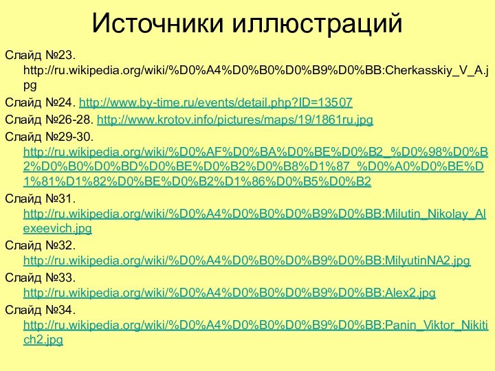 Источники иллюстрацийСлайд №23. http://ru.wikipedia.org/wiki/%D0%A4%D0%B0%D0%B9%D0%BB:Cherkasskiy_V_A.jpgСлайд №24. http://www.by-time.ru/events/detail.php?ID=13507Слайд №26-28. http://www.krotov.info/pictures/maps/19/1861ru.jpgСлайд №29-30. http://ru.wikipedia.org/wiki/%D0%AF%D0%BA%D0%BE%D0%B2_%D0%98%D0%B2%D0%B0%D0%BD%D0%BE%D0%B2%D0%B8%D1%87_%D0%A0%D0%BE%D1%81%D1%82%D0%BE%D0%B2%D1%86%D0%B5%D0%B2Слайд №31. http://ru.wikipedia.org/wiki/%D0%A4%D0%B0%D0%B9%D0%BB:Milutin_Nikolay_Alexeevich.jpgСлайд