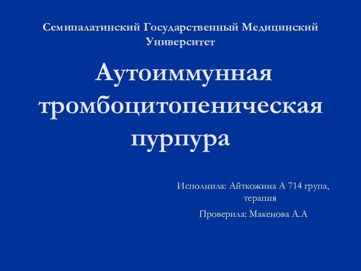 Аутоиммунная тромбоцитопеническая пурпураСемипалатинский Государственный Медицинский УниверситетИсполнила: Айткожина А 714 група, терапияПроверила: Макенова А.А