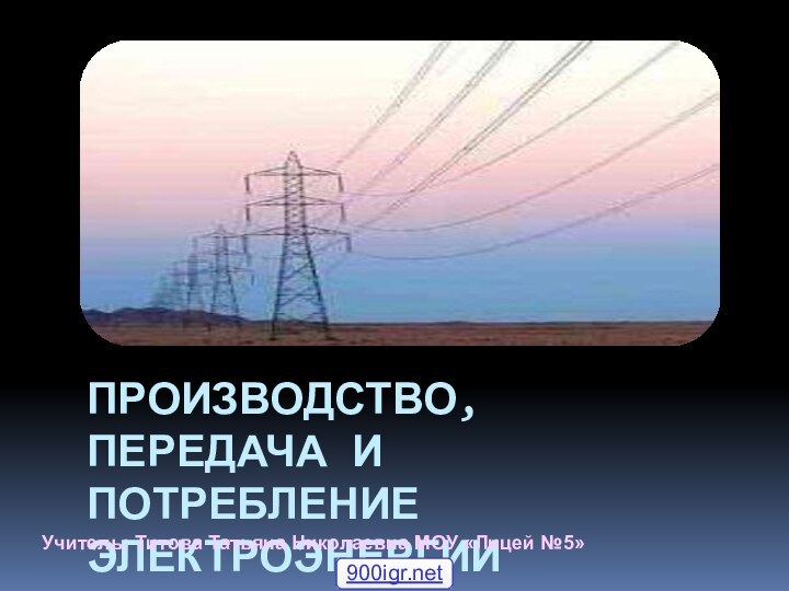 ПРОИЗВОДСТВО, ПЕРЕДАЧА И ПОТРЕБЛЕНИЕ ЭЛЕКТРОЭНЕРГИИУчитель: Титова Татьяна Николаевна МОУ «Лицей №5»