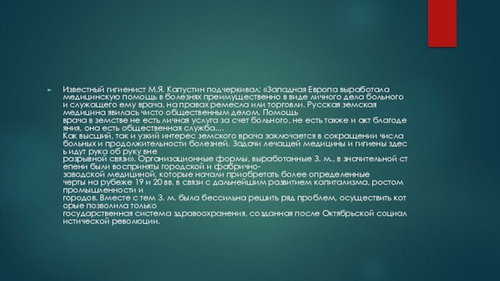 Известный гигиенист М.Я. Капустин подчеркивал: «Западная Европа выработала медицинскую помощь в болезнях преимущественно в виде личного дела больного и служащего ему врача, на правах ремесла или торговли. Русская земская медицина явилась чисто общественным делом. Помощь врача в земстве не есть личная услуга за счет больного, не есть также и акт благодеяния, она есть общественная служба....Как высший, так и узкий интерес земского врача заключается в сокращении числа больных и продолжительности болезней. Задачи лечащей медицины и гигиены здесь идут рука об руку вне разрывной связи». Организационные формы, выработанные З. м., в значительной степени были восприняты городской и фабрично-заводской медициной, которые начали приобретать более определенные черты на рубеже 19 и 20 вв. в связи с дальнейшим развитием капитализма, ростом промышленности и городов. Вместе с тем З. м. была бессильна решить ряд проблем, осуществить которые позволила только государственная система здравоохранения, созданная после Октябрьской социалистической революции.