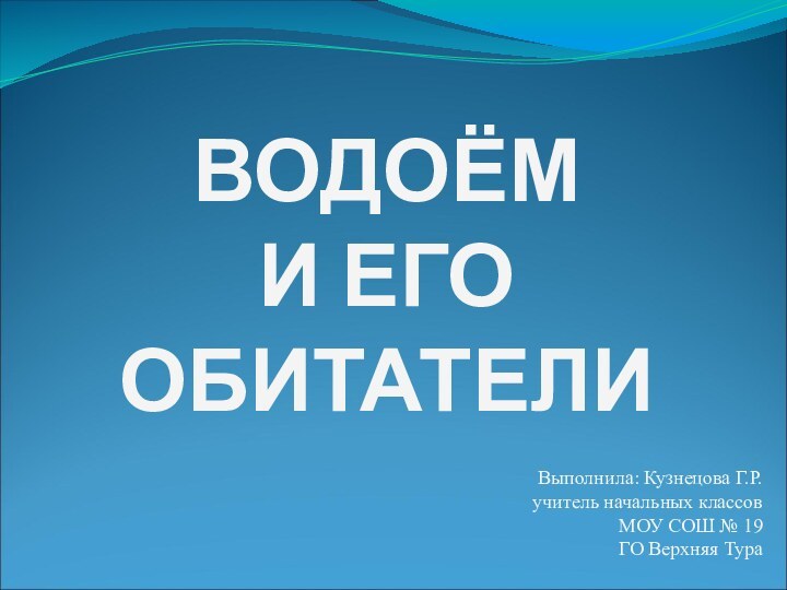 ВОДОЁМ  И ЕГО  ОБИТАТЕЛИВыполнила: Кузнецова Г.Р.учитель начальных классовМОУ СОШ № 19ГО Верхняя Тура