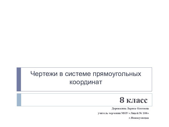 Чертежи в системе прямоугольных координат8 классДорожкина Лариса Олеговнаучитель черчения МОУ «Лицей № 104»г.Новокузнецка